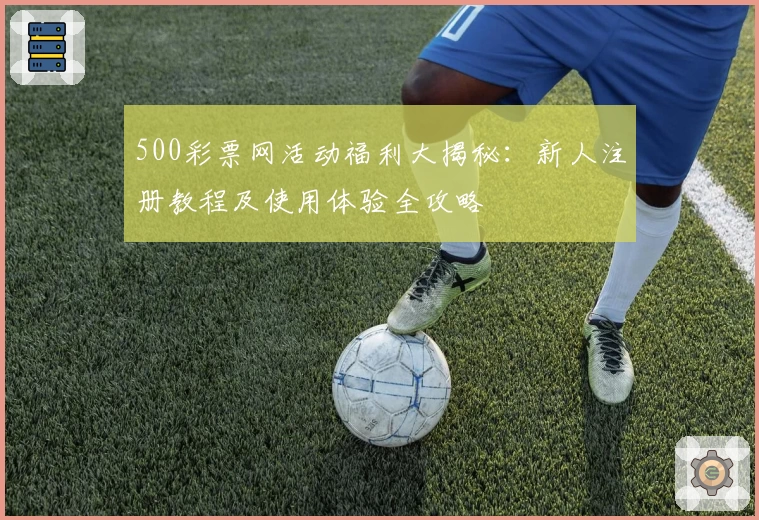 500彩票网活动福利大揭秘：新人注册教程及使用体验全攻略