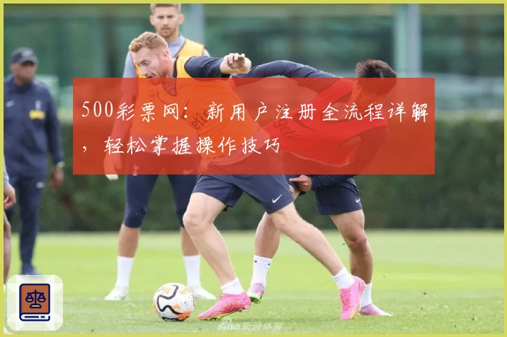 500彩票网：新用户注册全流程详解，轻松掌握操作技巧