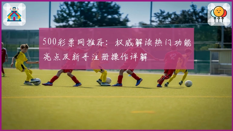 500彩票网推荐：权威解读热门功能亮点及新手注册操作详解