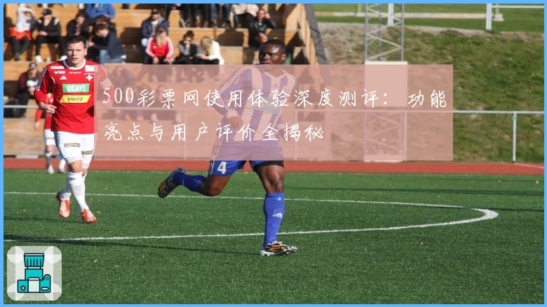 500彩票网使用体验深度测评：功能亮点与用户评价全揭秘