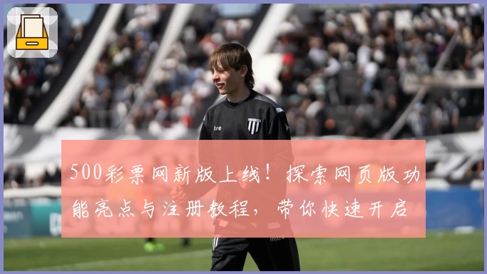 500彩票网新版上线!探索网页版功能亮点与注册教程,带你快速开启全新体验