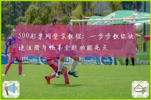 500彩票网登录教程：一步步教你快速注册与畅享全新功能亮点