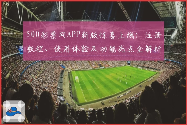 500彩票网APP新版惊喜上线：注册教程、使用体验及功能亮点全解析
