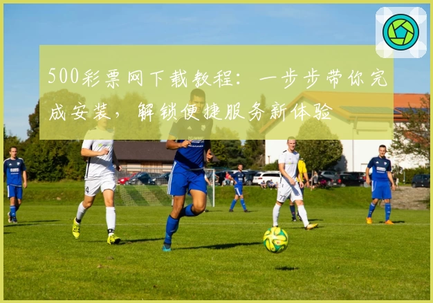 500彩票网下载教程：一步步带你完成安装，解锁便捷服务新体验