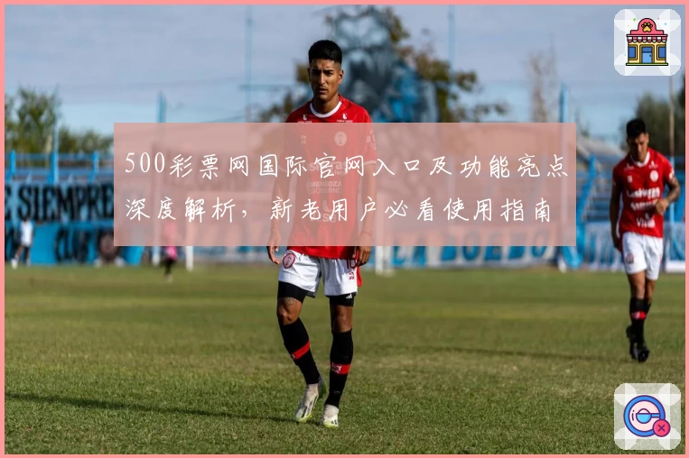 500彩票网国际官网入口及功能亮点深度解析，新老用户必看使用指南