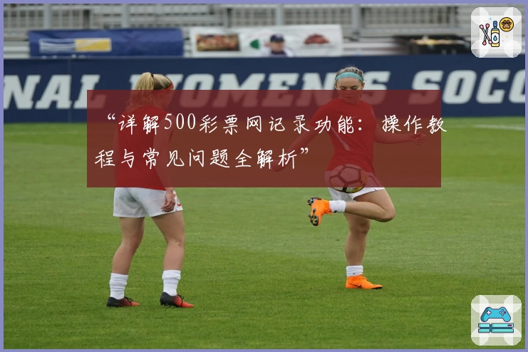 “详解500彩票网记录功能：操作教程与常见问题全解析”