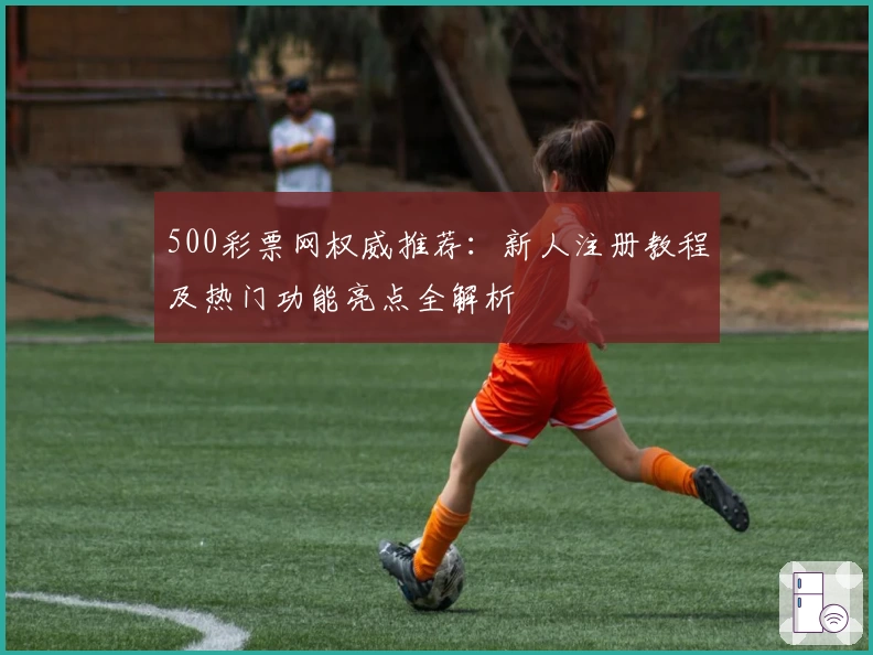 500彩票网权威推荐：新人注册教程及热门功能亮点全解析