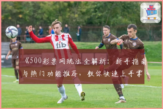 《500彩票网玩法全解析：新手指南与热门功能推荐，教你快速上手掌握技巧》