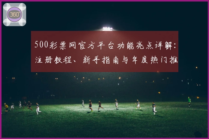 500彩票网官方平台功能亮点详解：注册教程、新手指南与年度热门推荐汇总