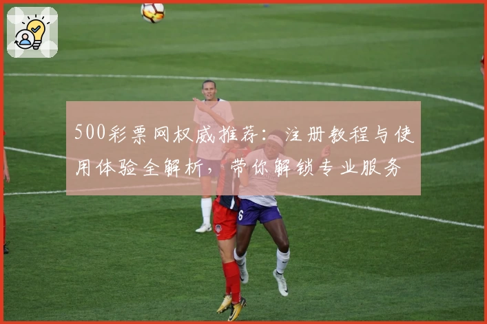 500彩票网权威推荐：注册教程与使用体验全解析，带你解锁专业服务新体验