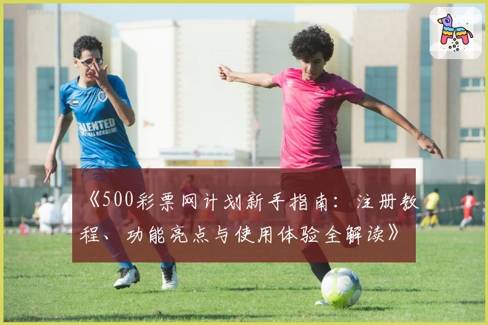 《500彩票网计划新手指南：注册教程、功能亮点与使用体验全解读》