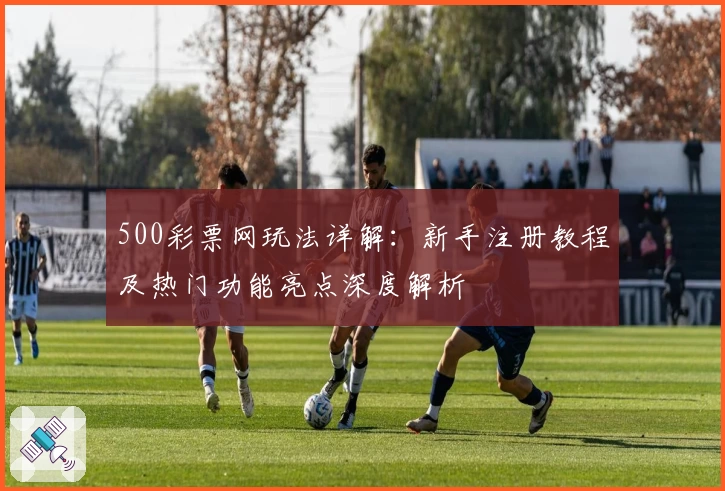 500彩票网玩法详解：新手注册教程及热门功能亮点深度解析