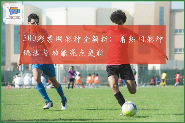 500彩票网彩种全解析：看热门彩种玩法与功能亮点更新