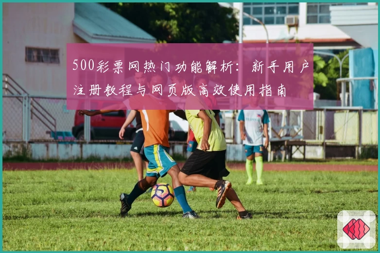 500彩票网热门功能解析：新手用户注册教程与网页版高效使用指南