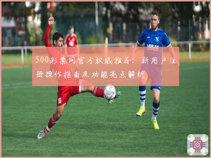 500彩票网官方权威推荐：新用户注册操作指南及功能亮点解析