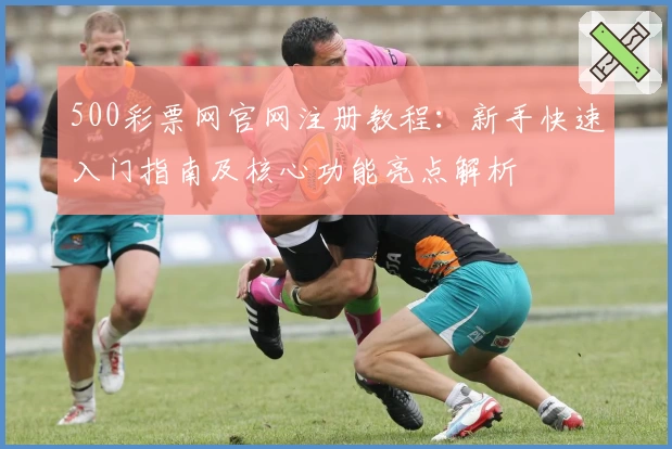 500彩票网官网注册教程：新手快速入门指南及核心功能亮点解析