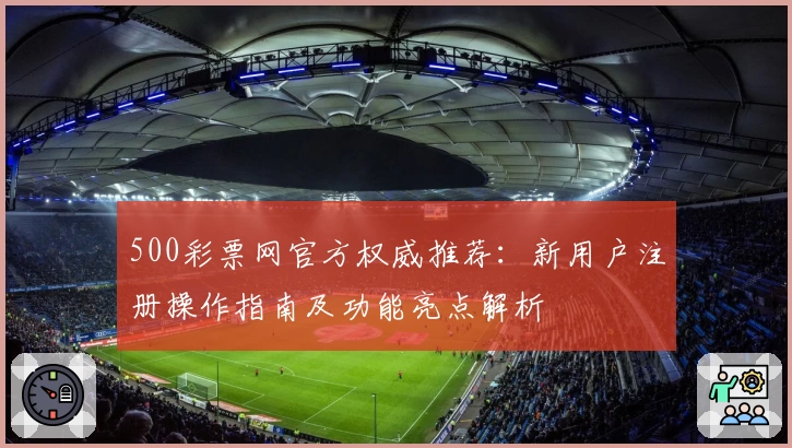 500彩票网官方权威推荐：新用户注册操作指南及功能亮点解析