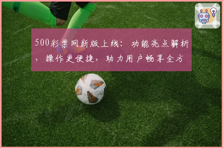 500彩票网新版上线：功能亮点解析，操作更便捷，助力用户畅享全方位服务