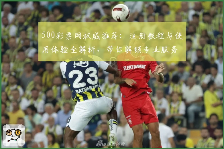 500彩票网权威推荐：注册教程与使用体验全解析，带你解锁专业服务新体验