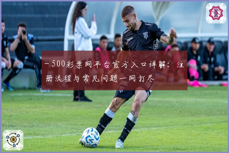 - 500彩票网平台官方入口详解：注册流程与常见问题一网打尽