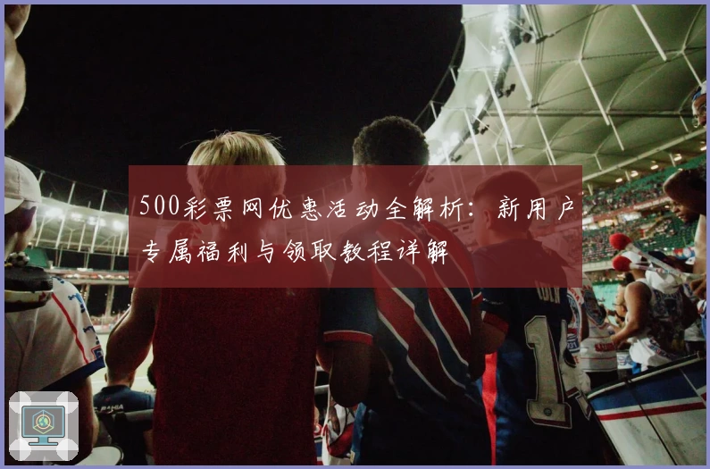 500彩票网优惠活动全解析：新用户专属福利与领取教程详解