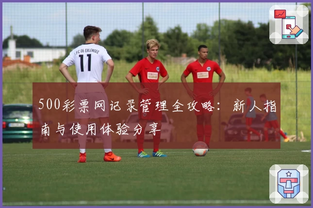 500彩票网记录管理全攻略：新人指南与使用体验分享