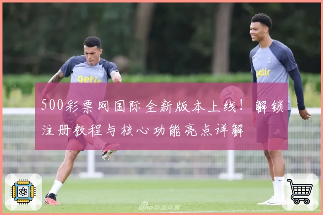 500彩票网国际全新版本上线！解锁注册教程与核心功能亮点详解