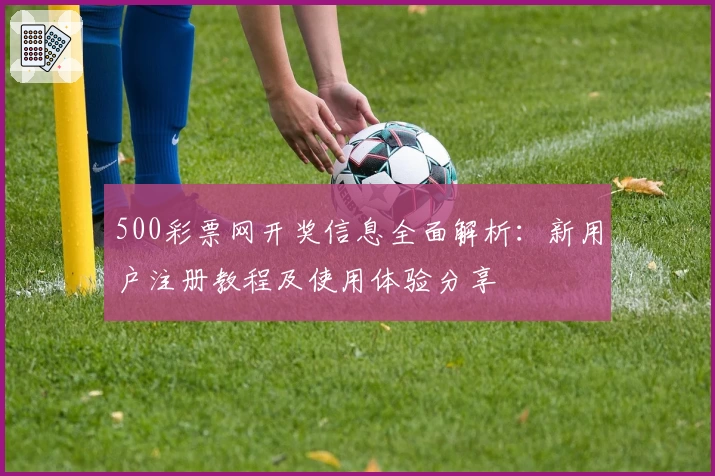 500彩票网开奖信息全面解析：新用户注册教程及使用体验分享